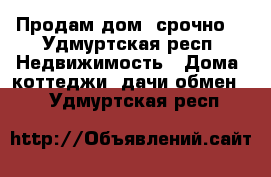 Продам дом ,срочно  - Удмуртская респ. Недвижимость » Дома, коттеджи, дачи обмен   . Удмуртская респ.